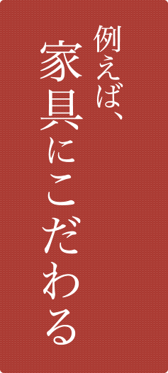 例えば、家具にこだわる