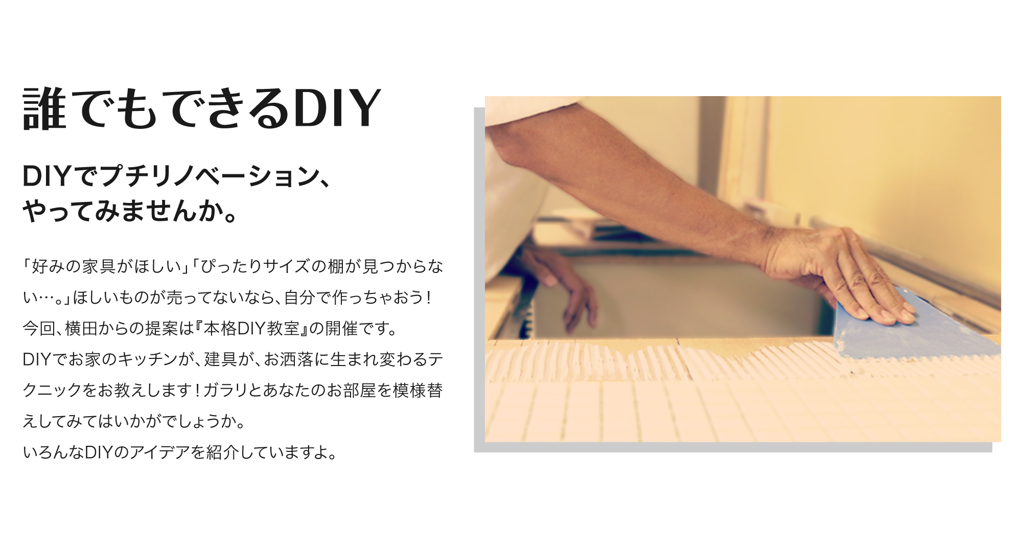 「誰でもできるDIY」DIYでプチリノベーションしてみませんか？好みの家具がほしいぴったりサイズの棚が見つからない…。ほしいものが売ってないなら、自分で作っちゃおう！今回、横田からの提案は『本格DIY教室』の開催です。
DIYでお家のキッチンが、建具が、お洒落に生まれ変わるテクニックをお教えします！ガラリとあなたのお部屋を模様替えしてみてはいかがでしょうか。
いろんなDIYのアイデアを紹介していますよ。